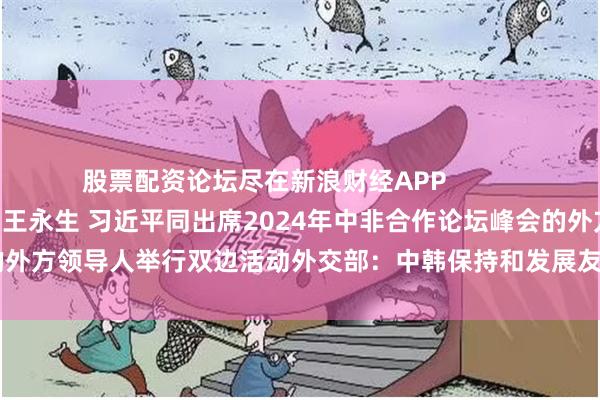 股票配资论坛尽在新浪财经APP            						责任编辑：王永生 习近平同出席2024年中非合作论坛峰会的外方领导人举行双边活动外交部：中韩保持和发展友好合作关系符合双方利益