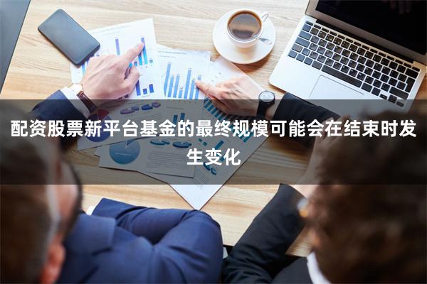 配资股票新平台基金的最终规模可能会在结束时发生变化