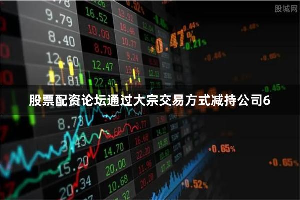股票配资论坛通过大宗交易方式减持公司6