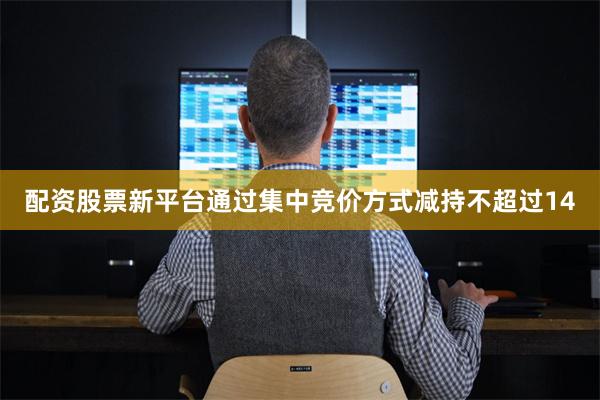 配资股票新平台通过集中竞价方式减持不超过14