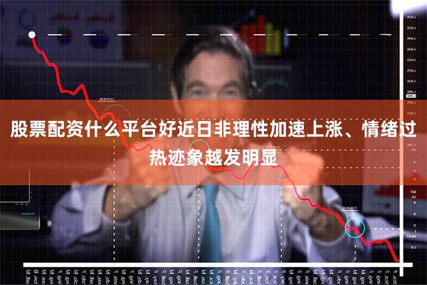 股票配资什么平台好近日非理性加速上涨、情绪过热迹象越发明显