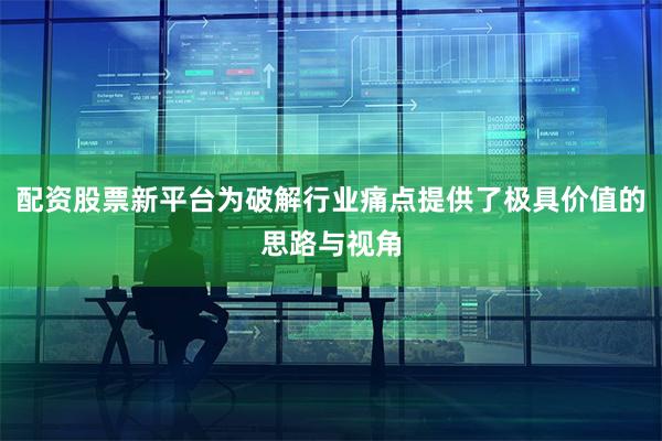 配资股票新平台为破解行业痛点提供了极具价值的思路与视角